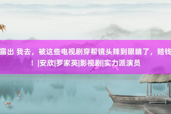 露出 我去，被这些电视剧穿帮镜头辣到眼睛了，赔钱！|安欣|罗家英|影视剧|实力派演员