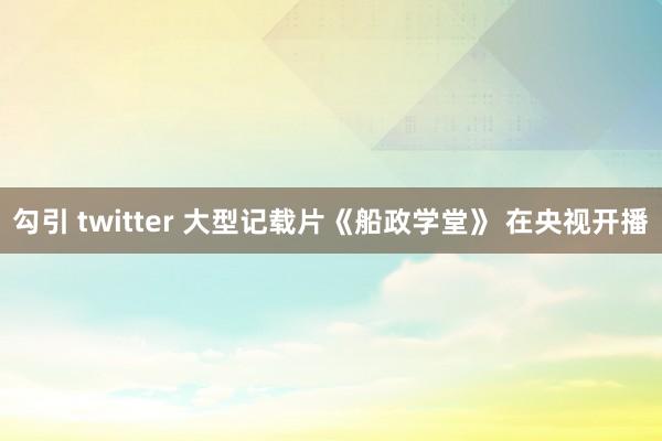 勾引 twitter 大型记载片《船政学堂》 在央视开播