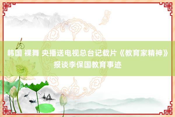 韩国 裸舞 央播送电视总台记载片《教育家精神》报谈李保国教育事迹