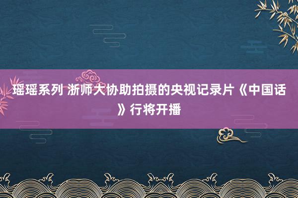 瑶瑶系列 浙师大协助拍摄的央视记录片《中国话》行将开播