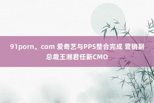 91porn。com 爱奇艺与PPS整合完成 营销副总裁王湘君任新CMO