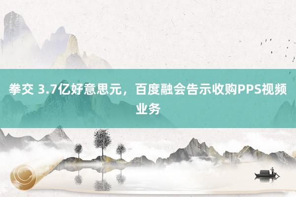 拳交 3.7亿好意思元，百度融会告示收购PPS视频业务