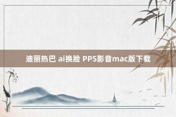 迪丽热巴 ai换脸 PPS影音mac版下载