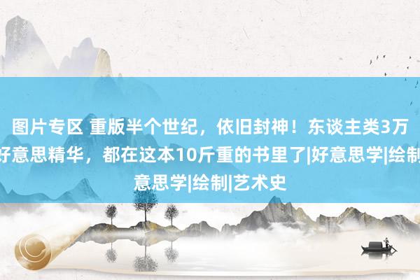 图片专区 重版半个世纪，依旧封神！东谈主类3万年的审好意思精华，都在这本10斤重的书里了|好意思学|绘制|艺术史