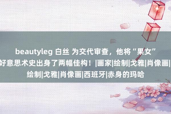 beautyleg 白丝 为交代审查，他将“果女”穿上了一稔，从此好意思术史出身了两幅佳构！|画家|绘制|戈雅|肖像画|西班牙|赤身的玛哈