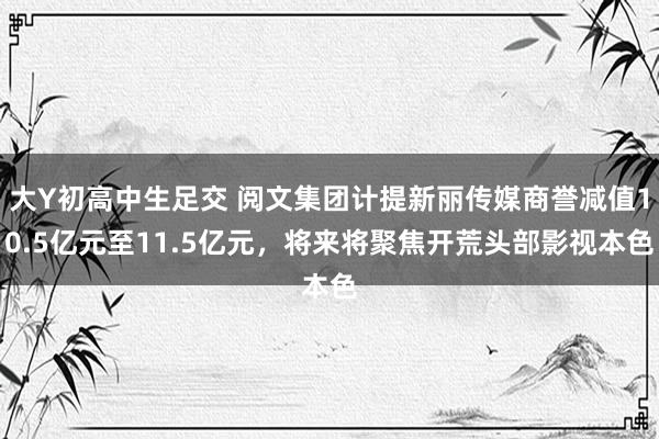 大Y初高中生足交 阅文集团计提新丽传媒商誉减值10.5亿元至11.5亿元，将来将聚焦开荒头部影视本色