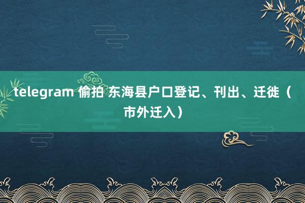 telegram 偷拍 东海县户口登记、刊出、迁徙（市外迁入）