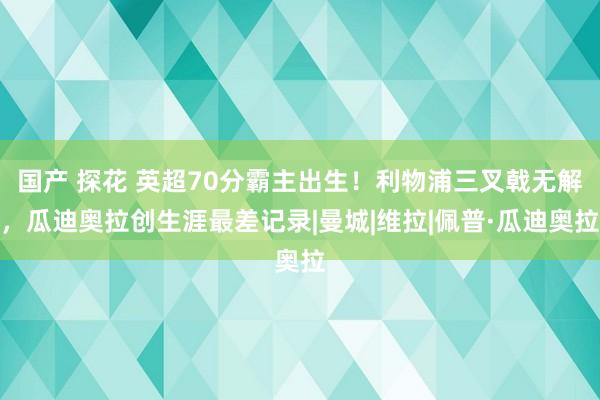 国产 探花 英超70分霸主出生！利物浦三叉戟无解，瓜迪奥拉创生涯最差记录|曼城|维拉|佩普·瓜迪奥拉