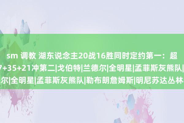 sm 调教 湖东说念主20战16胜同时定约第一：超火箭升第四 三叉戟77+35+21冲第二|戈伯特|兰德尔|全明星|孟菲斯灰熊队|勒布朗詹姆斯|明尼苏达丛林狼队